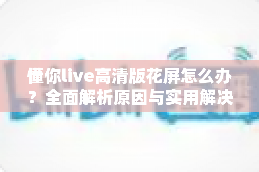 懂你live高清版花屏怎么办？全面解析原因与实用解决方法，快速恢复清晰流畅的观看体验