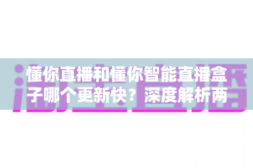 懂你直播和懂你智能直播盒子哪个更新快?深度解析两者更新速度差异与实用选择指南 懂你直播和懂你智能直播盒子哪个更新快?深度解析两者更新速度差异与实用选择指南