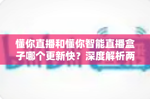 懂你直播和懂你智能直播盒子哪个更新快？深度解析两者更新速度差异与实用选择指南