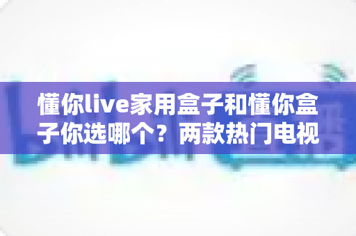 懂你live家用盒子和懂你盒子你选哪个？两款热门电视盒子全面对比测评与选购指南
