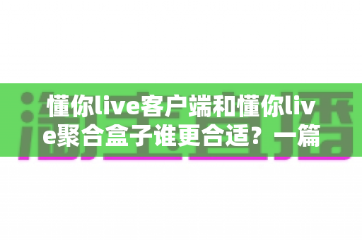 懂你live客户端和懂你live聚合盒子谁更合适？一篇讲透的深度对比与选购指南