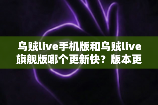 乌贼live手机版和乌贼live旗舰版哪个更新快？版本更新节奏全解析与选择指南