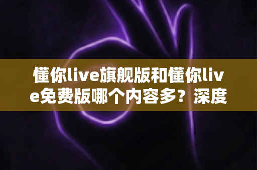 懂你live旗舰版和懂你live免费版哪个内容多？深度对比解析帮你选对版本