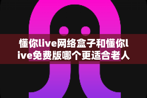 懂你live网络盒子和懂你live免费版哪个更适合老人用？全方位深度对比与选购指南