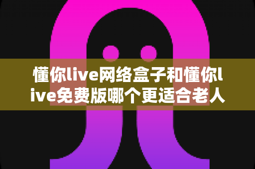 懂你live网络盒子和懂你live免费版哪个更适合老人用？全方位深度对比与选购指南
