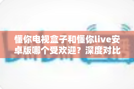 懂你电视盒子和懂你live安卓版哪个受欢迎？深度对比测评帮你找到最佳观影方案