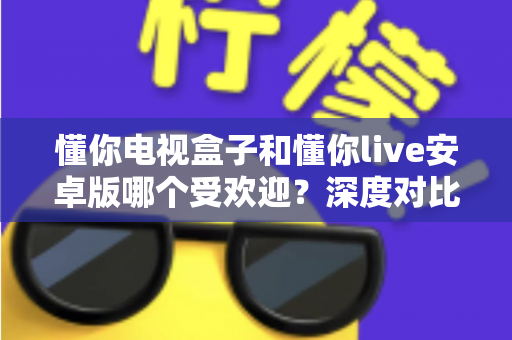 懂你电视盒子和懂你live安卓版哪个受欢迎？深度对比测评帮你找到最佳观影方案