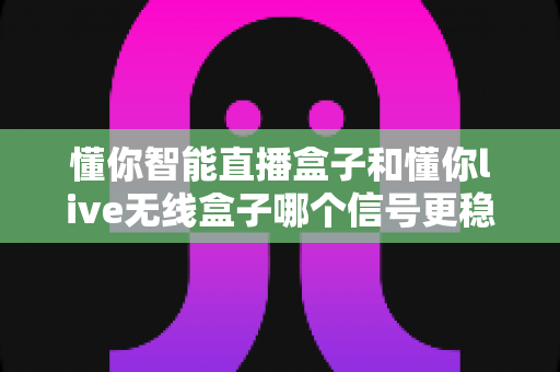 懂你智能直播盒子和懂你live无线盒子哪个信号更稳定?全方位深度对比与选购指南 懂你智能直播盒子和懂你live无线盒子哪个信号更稳定?全方位深度对比与选购指南