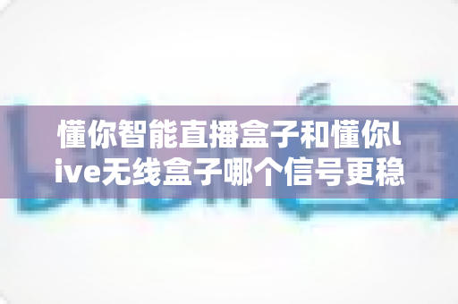 懂你智能直播盒子和懂你live无线盒子哪个信号更稳定？全方位深度对比与选购指南