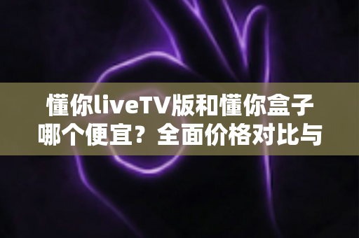 懂你liveTV版和懂你盒子哪个便宜?全面价格对比与选购指南 懂你liveTV版和懂你盒子哪个便宜?全面价格对比与选购指南