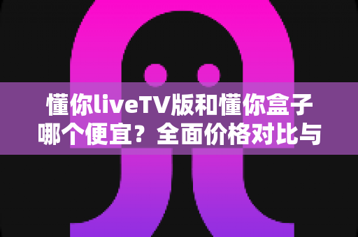 懂你liveTV版和懂你盒子哪个便宜?全面价格对比与选购指南 懂你liveTV版和懂你盒子哪个便宜?全面价格对比与选购指南