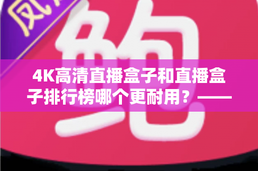 4K高清直播盒子和直播盒子排行榜哪个更耐用？——硬件用料、散热设计与使用寿命的全面深度解析指南