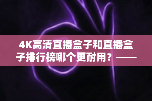 4K高清直播盒子和直播盒子排行榜哪个更耐用？——硬件用料、散热设计与使用寿命的全面深度解析指南