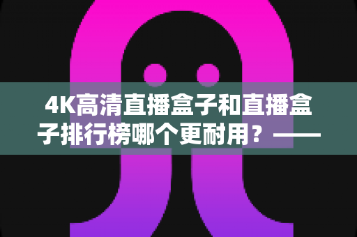 4K高清直播盒子和直播盒子排行榜哪个更耐用？——硬件用料、散热设计与使用寿命的全面深度解析指南