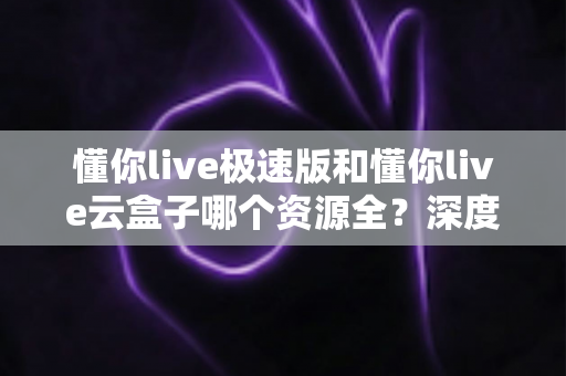 懂你live极速版和懂你live云盒子哪个资源全？深度对比评测帮你选对版本