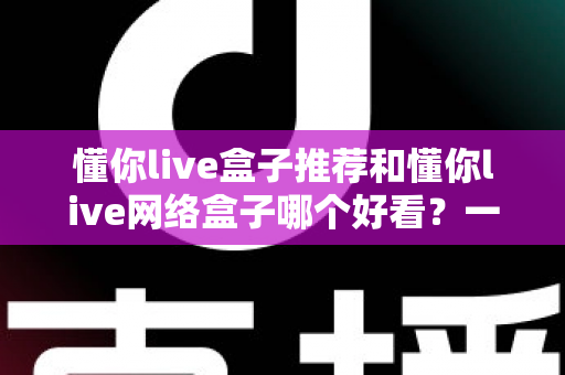 懂你live盒子推荐和懂你live网络盒子哪个好看？一文看懂差异，选对不花冤枉钱