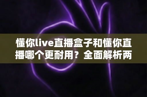 懂你live直播盒子和懂你直播哪个更耐用？全面解析两款产品的使用寿命与选购指南
