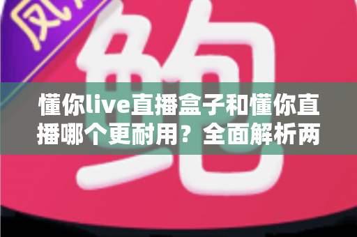 懂你live直播盒子和懂你直播哪个更耐用？全面解析两款产品的使用寿命与选购指南