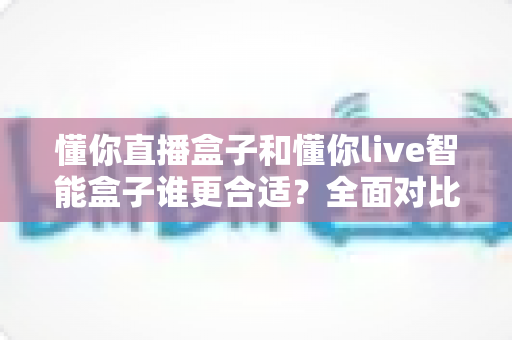 懂你直播盒子和懂你live智能盒子谁更合适？全面对比评测帮你选对不选贵