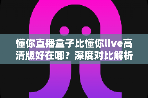懂你直播盒子比懂你live高清版好在哪？深度对比解析助你选对观影神器