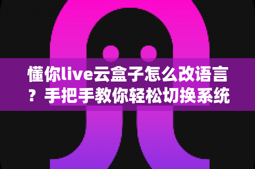 懂你live云盒子怎么改语言?手把手教你轻松切换系统语言的完整教程 懂你live云盒子怎么改语言?手把手教你轻松切换系统语言的完整教程