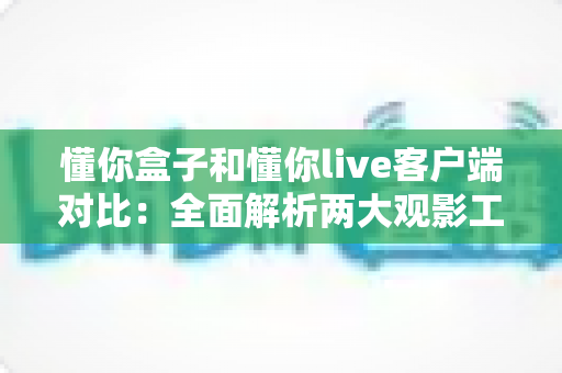 懂你盒子和懂你live客户端对比:全面解析两大观影工具的差异与选择指南 懂你盒子和懂你live客户端对比:全面解析两大观影工具的差异与选择指南