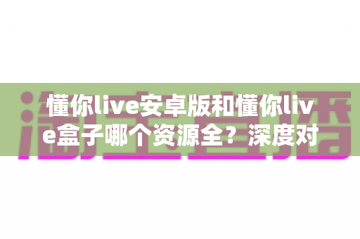 懂你live安卓版和懂你live盒子哪个资源全?深度对比解析帮你选出最佳观影方案 懂你live安卓版和懂你live盒子哪个资源全?深度对比解析帮你选出最佳观影方案