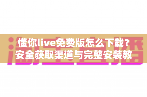 懂你live免费版怎么下载?安全获取渠道与完整安装教程一网打尽 懂你live免费版怎么下载?安全获取渠道与完整安装教程一网打尽