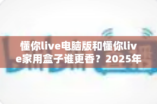懂你live电脑版和懂你live家用盒子谁更香？2025年最全深度对比评测，看完再选不踩坑！