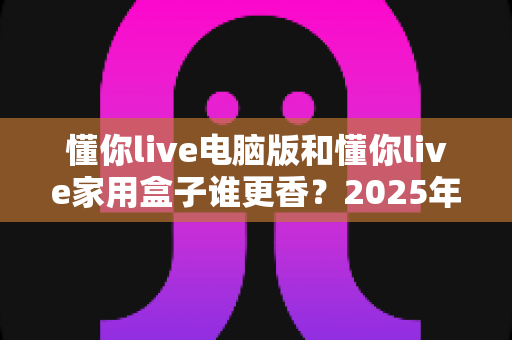 懂你live电脑版和懂你live家用盒子谁更香？2025年最全深度对比评测，看完再选不踩坑！