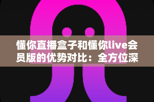 懂你直播盒子和懂你live会员版的优势对比：全方位深度评测，帮你找到最适合的观影利器