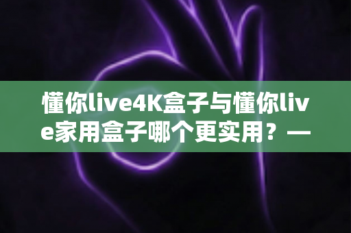 懂你live4K盒子与懂你live家用盒子哪个更实用?——家庭电视盒子深度对比评测与选购避坑指南 懂你live4K盒子与懂你live家用盒子哪个更实用?——家庭电视盒子深度对比评测与选购避坑指南