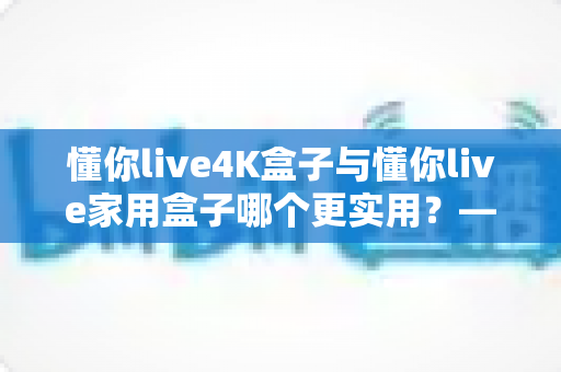 懂你live4K盒子与懂你live家用盒子哪个更实用？——家庭电视盒子深度对比评测与选购避坑指南