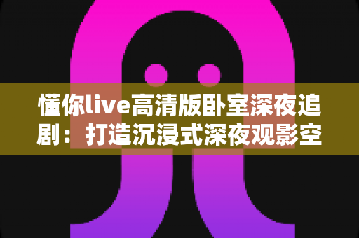 懂你live高清版卧室深夜追剧：打造沉浸式深夜观影空间的终极指南
