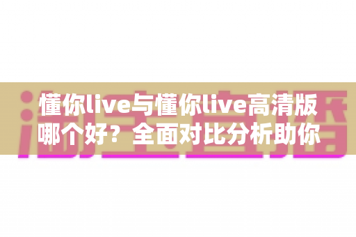 懂你live与懂你live高清版哪个好?全面对比分析助你选出最适合自己的版本 懂你live与懂你live高清版哪个好?全面对比分析助你选出最适合自己的版本