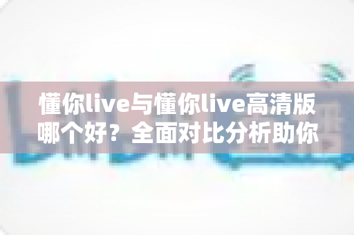 懂你live与懂你live高清版哪个好？全面对比分析助你选出最适合自己的版本