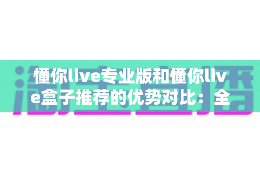 懂你live专业版和懂你live盒子推荐的优势对比:全面解析两大方案的差异,助你选出最适合自己的观看体验 懂你live专业版和懂你live盒子推荐的优势对比:全面解析两大方案的差异,助你选出最适合自己的观看体验