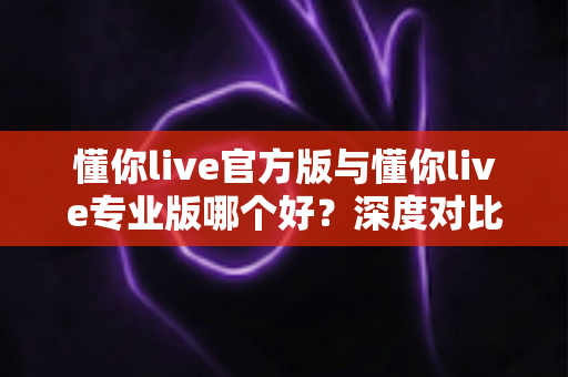 懂你live官方版与懂你live专业版哪个好？深度对比评测帮你找到最适合的版本