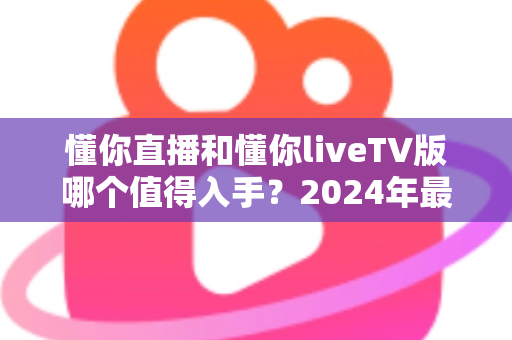 懂你直播和懂你liveTV版哪个值得入手？2024年最全对比评测与选购指南
