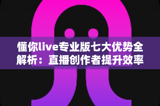 懂你live专业版七大优势全解析:直播创作者提升效率与转化的明智之选 懂你live专业版七大优势全解析:直播创作者提升效率与转化的明智之选