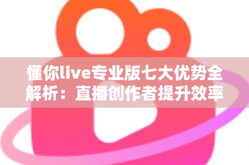 懂你live专业版七大优势全解析：直播创作者提升效率与转化的明智之选