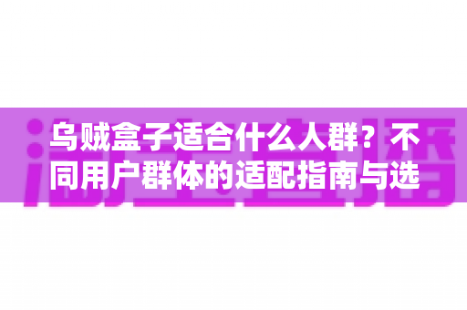 乌贼盒子适合什么人群?不同用户群体的适配指南与选购建议全解析 乌贼盒子适合什么人群?不同用户群体的适配指南与选购建议全解析