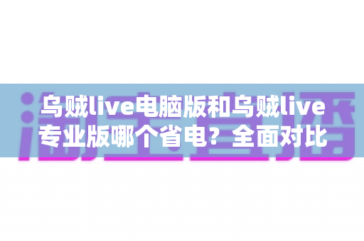 乌贼live电脑版和乌贼live专业版哪个省电？全面对比分析与实用省电指南