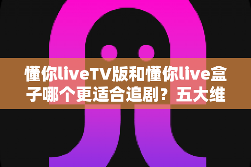 懂你liveTV版和懂你live盒子哪个更适合追剧?五大维度硬核对比,一文帮你锁定真正的追剧神器 懂你liveTV版和懂你live盒子哪个更适合追剧?五大维度硬核对比,一文帮你锁定真正的追剧神器