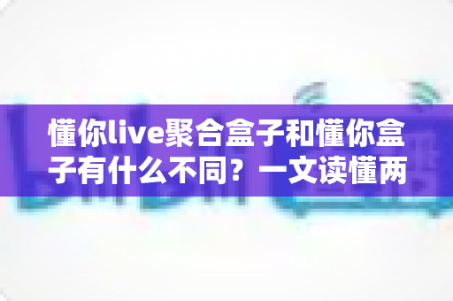懂你live聚合盒子和懂你盒子有什么不同?一文读懂两款设备的区别与选购指南 懂你live聚合盒子和懂你盒子有什么不同?一文读懂两款设备的区别与选购指南
