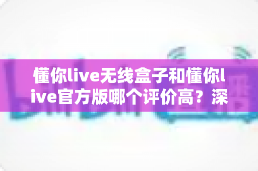 懂你live无线盒子和懂你live官方版哪个评价高？深度对比评测帮你选对版本不踩坑