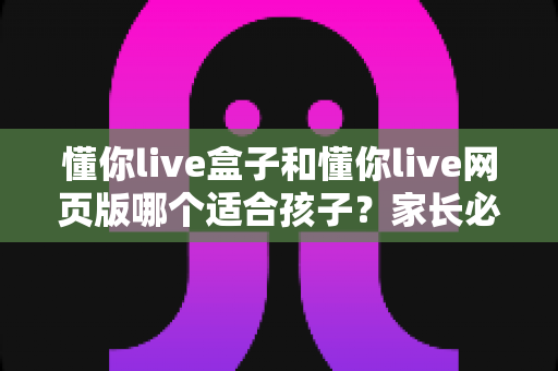 懂你live盒子和懂你live网页版哪个适合孩子?家长必读的全面对比指南 懂你live盒子和懂你live网页版哪个适合孩子?家长必读的全面对比指南