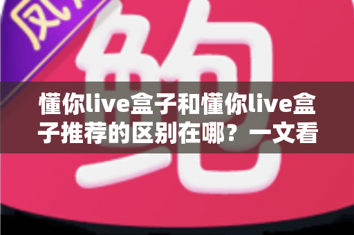 懂你live盒子和懂你live盒子推荐的区别在哪？一文看懂产品实体与选购信息的本质差异