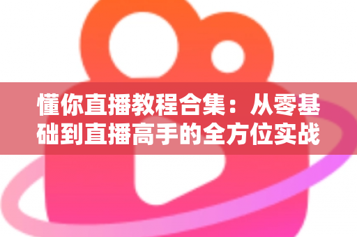 懂你直播教程合集：从零基础到直播高手的全方位实战指南