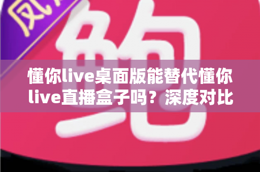 懂你live桌面版能替代懂你live直播盒子吗？深度对比分析帮你选对工具